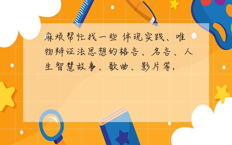 麻烦帮忙找一些 体现实践、唯物辩证法思想的格言、名言、人生智慧故事、歌曲、影片等,