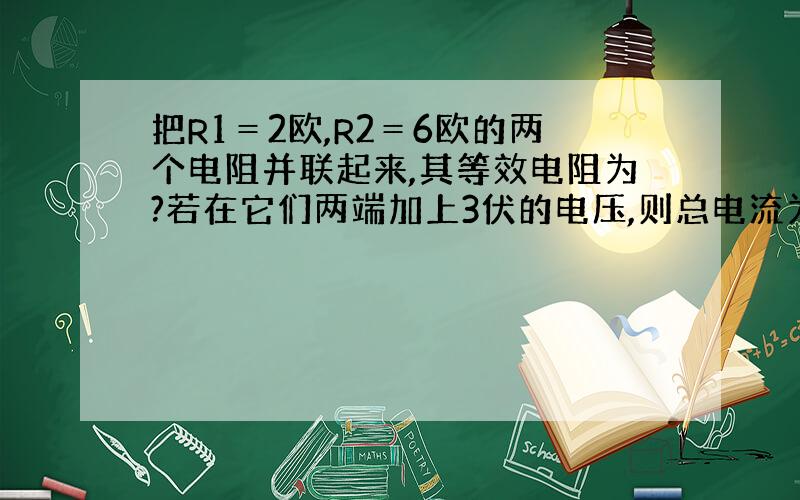 把R1＝2欧,R2＝6欧的两个电阻并联起来,其等效电阻为?若在它们两端加上3伏的电压,则总电流为?