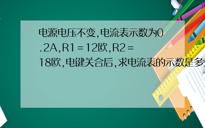 电源电压不变,电流表示数为0.2A,R1＝12欧,R2＝18欧,电键关合后,求电流表的示数是多少?电源电压是多少?电压表