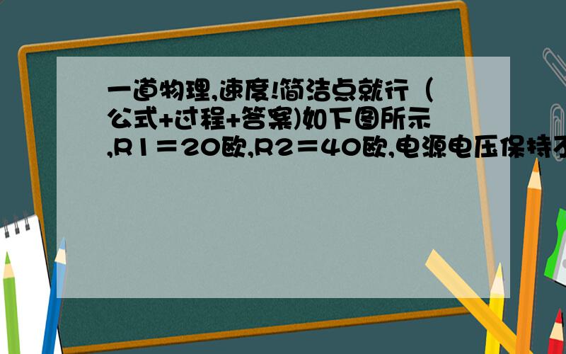 一道物理,速度!简洁点就行（公式+过程+答案)如下图所示,R1＝20欧,R2＝40欧,电源电压保持不变．（1）当开关S1