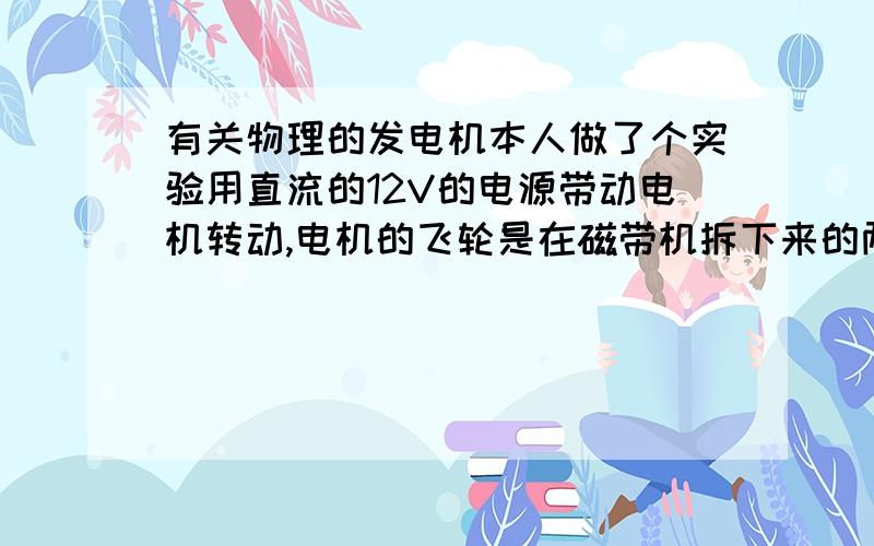 有关物理的发电机本人做了个实验用直流的12V的电源带动电机转动,电机的飞轮是在磁带机拆下来的两个同样大小.我用直流的12