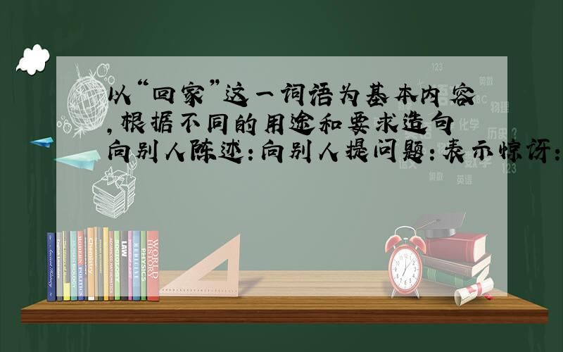 以“回家”这一词语为基本内容,根据不同的用途和要求造句 向别人陈述：向别人提问题：表示惊讶：