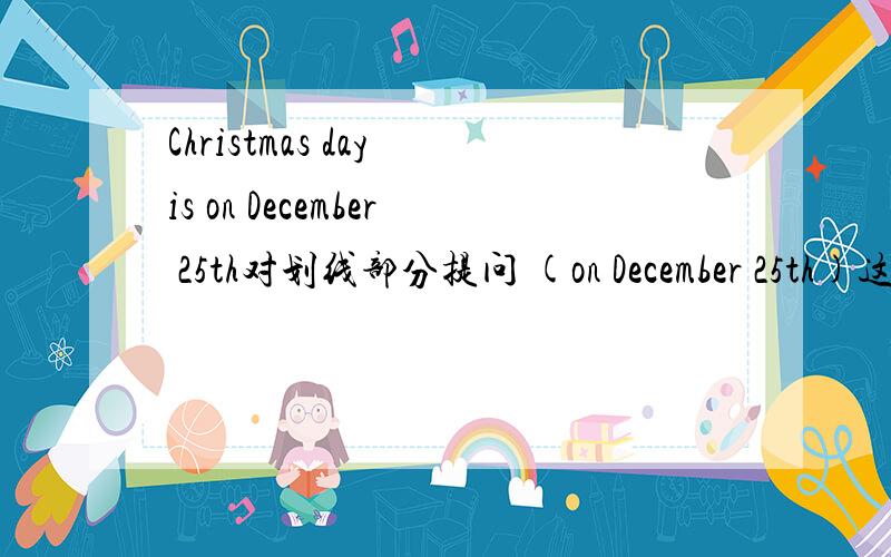 Christmas day is on December 25th对划线部分提问 (on December 25th)这