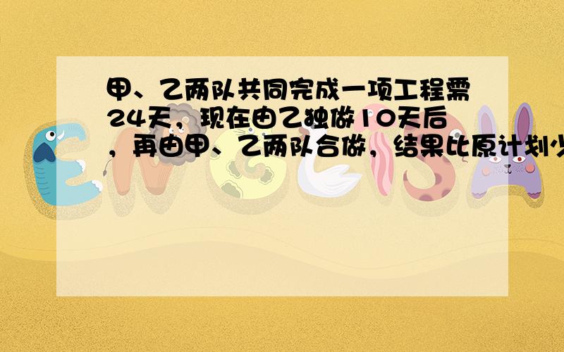 甲、乙两队共同完成一项工程需24天，现在由乙独做10天后，再由甲、乙两队合做，结果比原计划少用4天就完成了任务（乙独做的