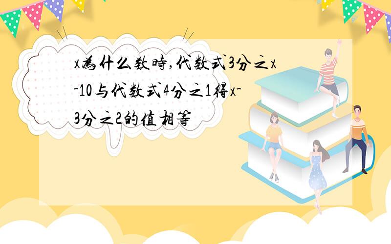 x为什么数时,代数式3分之x-10与代数式4分之1得x-3分之2的值相等