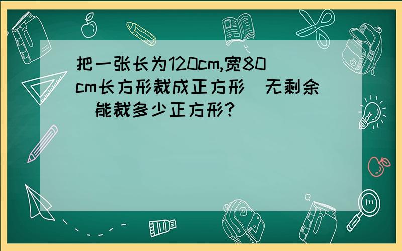 把一张长为120cm,宽80cm长方形裁成正方形(无剩余）能裁多少正方形?