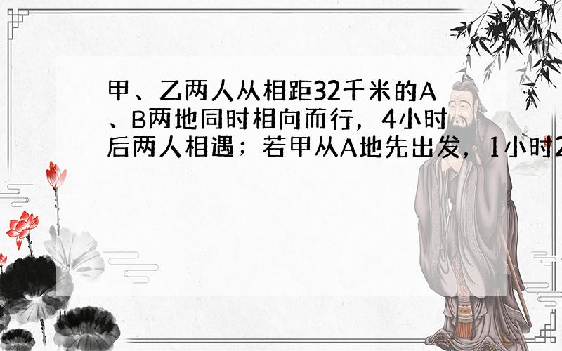 甲、乙两人从相距32千米的A、B两地同时相向而行，4小时后两人相遇；若甲从A地先出发，1小时20分钟后乙才从B地出发，则