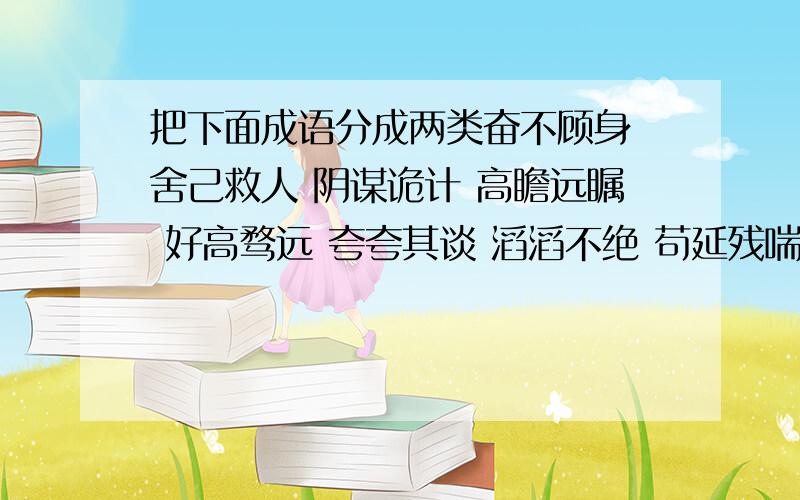 把下面成语分成两类奋不顾身 舍己救人 阴谋诡计 高瞻远瞩 好高骛远 夸夸其谈 滔滔不绝 苟延残喘生机勃勃 不遗余力 心旷