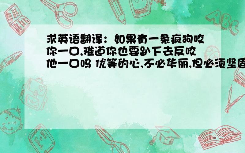 求英语翻译：如果有一条疯狗咬你一口,难道你也要趴下去反咬他一口吗 优等的心,不必华丽,但必须坚固.