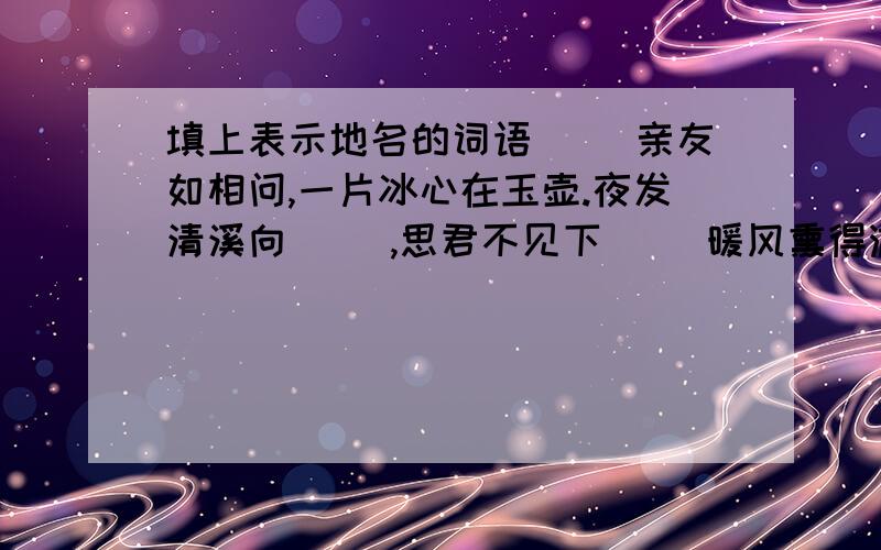 填上表示地名的词语（ ）亲友如相问,一片冰心在玉壶.夜发清溪向( ）,思君不见下（ ）暖风熏得游人醉,直把（ ）作（ )