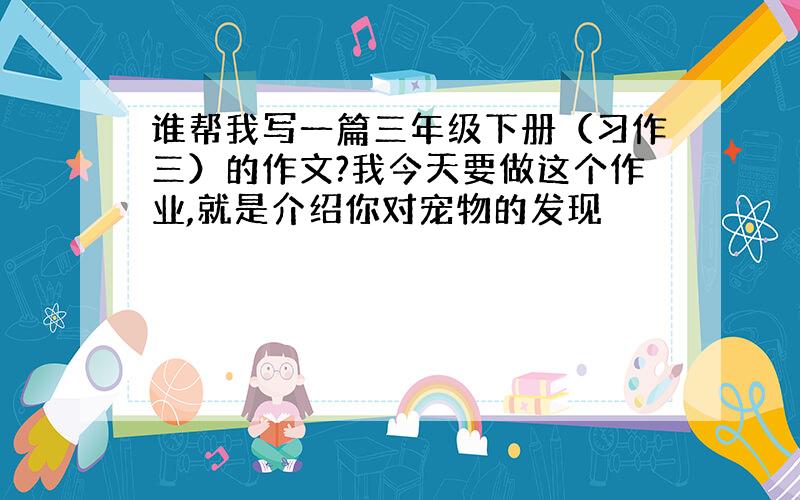 谁帮我写一篇三年级下册（习作三）的作文?我今天要做这个作业,就是介绍你对宠物的发现