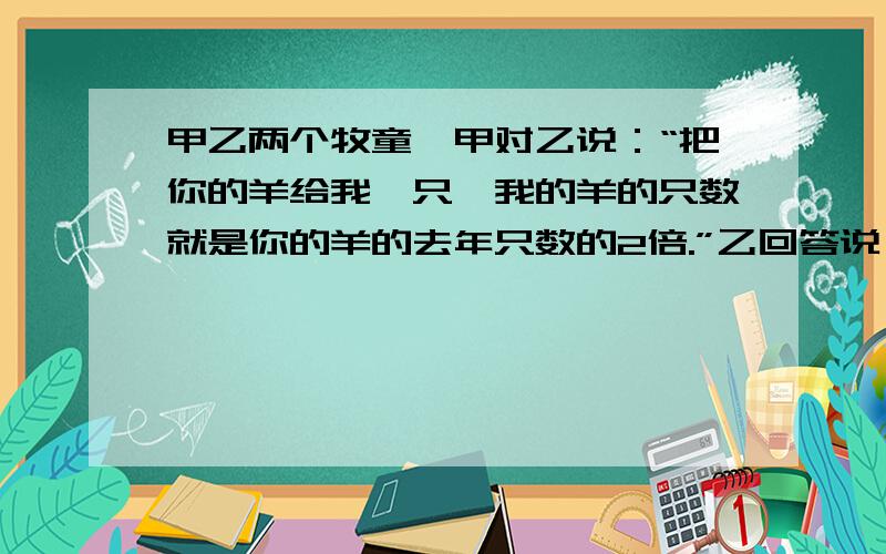 甲乙两个牧童,甲对乙说：“把你的羊给我一只,我的羊的只数就是你的羊的去年只数的2倍.”乙回答说：“最好还是把你的羊给我一