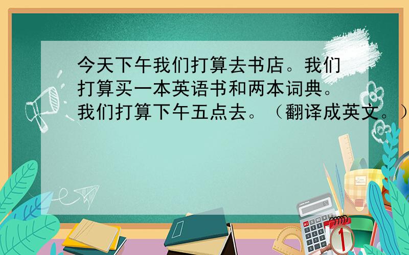 今天下午我们打算去书店。我们打算买一本英语书和两本词典。我们打算下午五点去。（翻译成英文。）