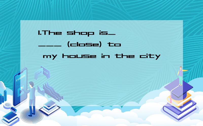 1.The shop is____ (close) to my house in the city