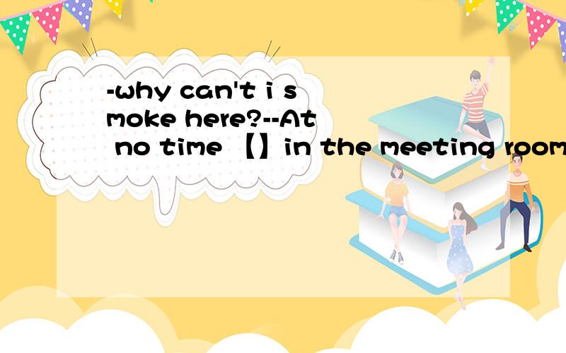 -why can't i smoke here?--At no time 【】in the meeting room?