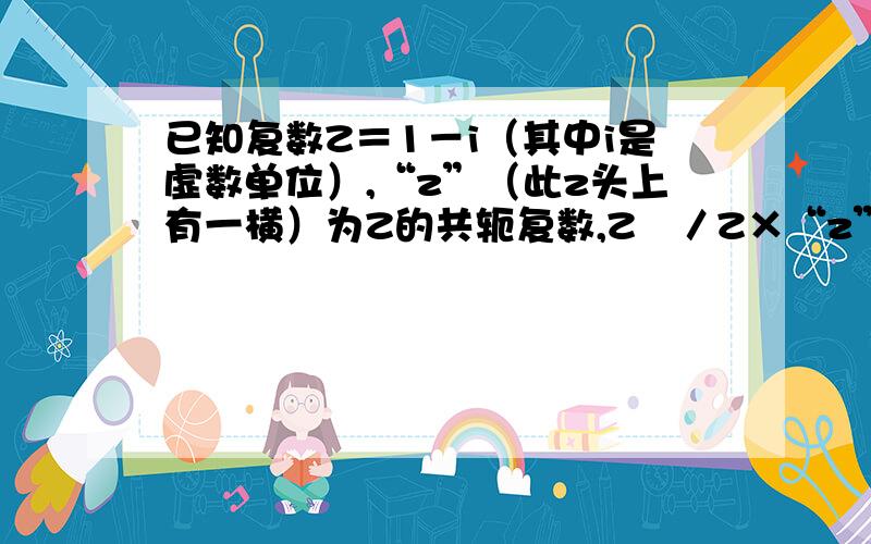 已知复数Z＝1－i（其中i是虚数单位）,“z”（此z头上有一横）为Z的共轭复数,Z²／Z×“z”＝（ ）