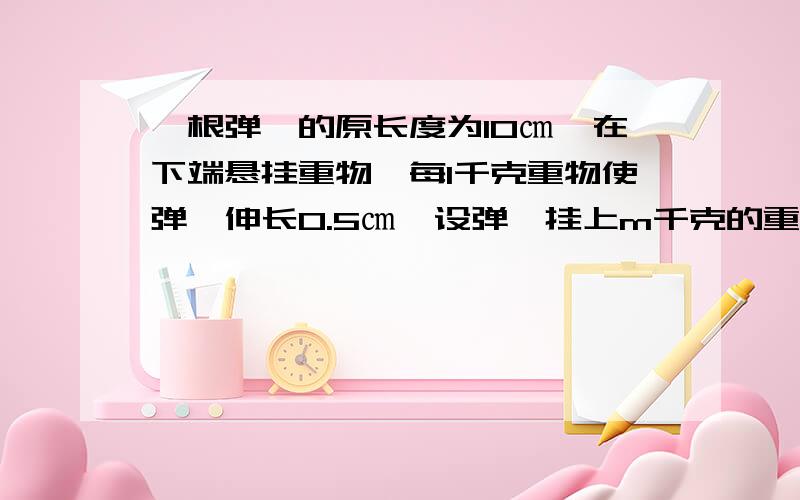 一根弹簧的原长度为10㎝,在下端悬挂重物,每1千克重物使弹簧伸长0.5㎝,设弹簧挂上m千克的重物后的长度为