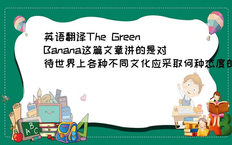 英语翻译The Green Banana这篇文章讲的是对待世界上各种不同文化应采取何种态度的问题.随着国际交往的不断发展