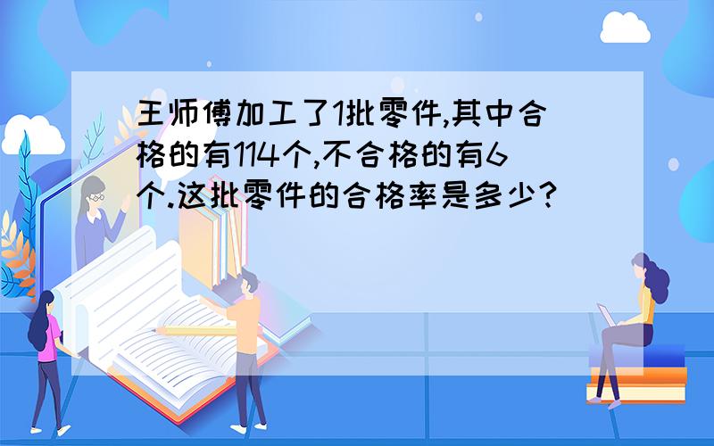 王师傅加工了1批零件,其中合格的有114个,不合格的有6个.这批零件的合格率是多少?