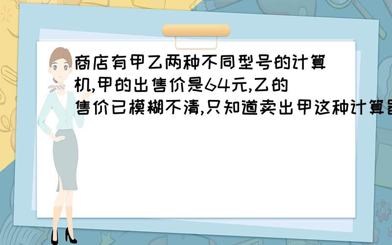 商店有甲乙两种不同型号的计算机,甲的出售价是64元,乙的售价已模糊不清,只知道卖出甲这种计算器