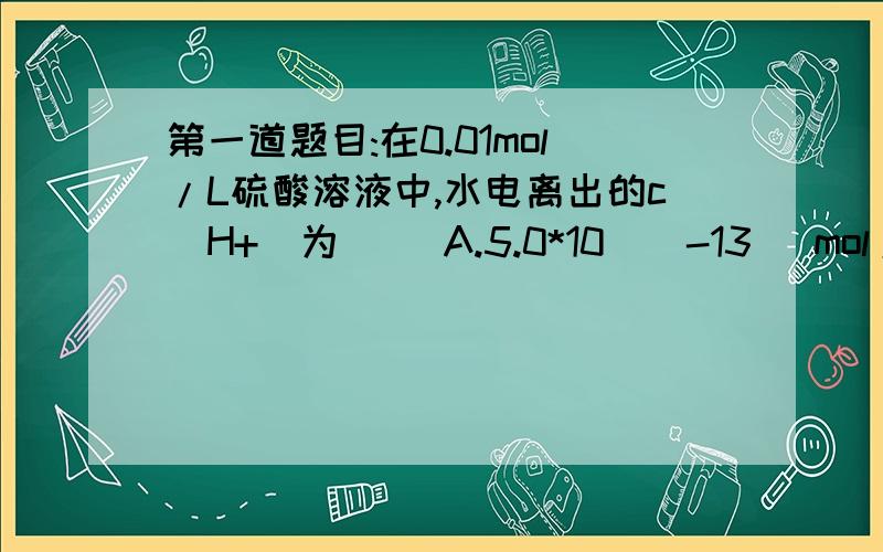 第一道题目:在0.01mol/L硫酸溶液中,水电离出的c(H+)为( )A.5.0*10^(-13) mol/LB.0.