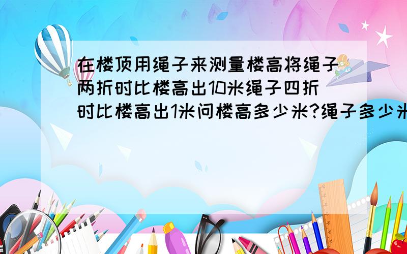 在楼顶用绳子来测量楼高将绳子两折时比楼高出10米绳子四折时比楼高出1米问楼高多少米?绳子多少米?