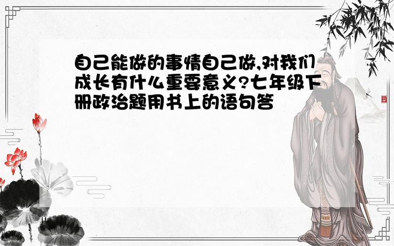 自己能做的事情自己做,对我们成长有什么重要意义?七年级下册政治题用书上的语句答