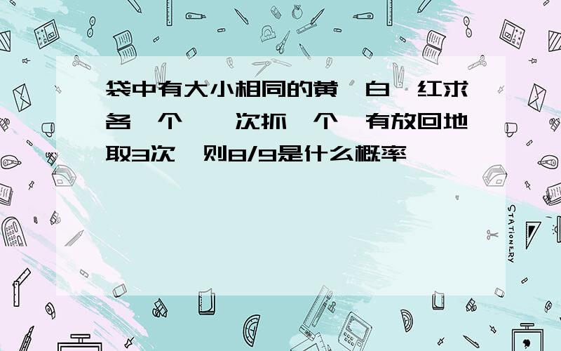 袋中有大小相同的黄,白,红求各一个,一次抓一个,有放回地取3次,则8/9是什么概率