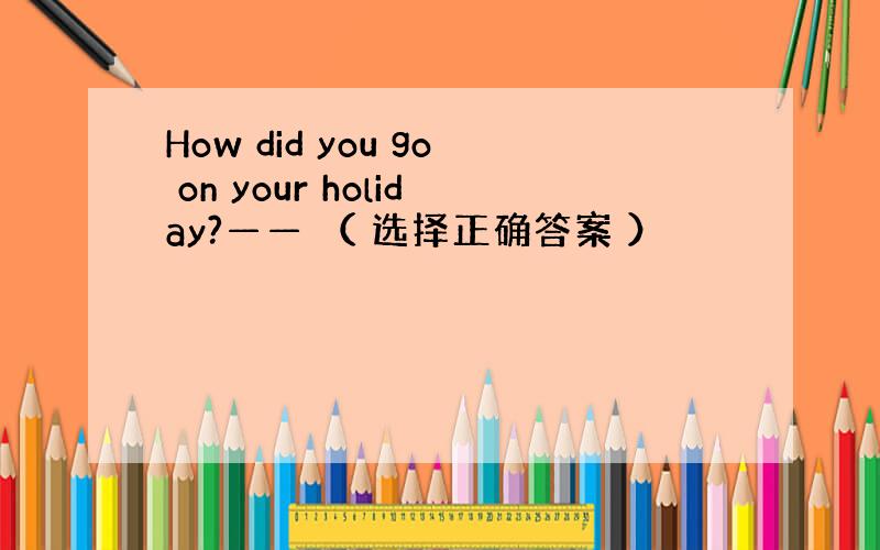 How did you go on your holiday?—— （ 选择正确答案 ）