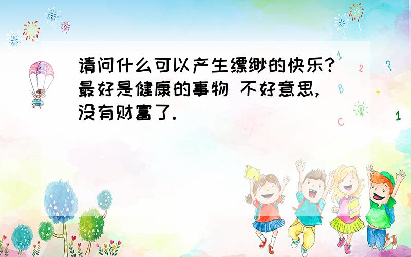 请问什么可以产生缥缈的快乐?最好是健康的事物 不好意思,没有财富了.