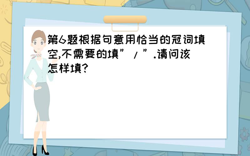 第6题根据句意用恰当的冠词填空,不需要的填”/”.请问该怎样填?