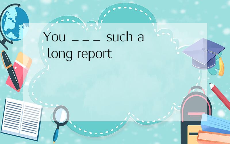 You ___ such a long report