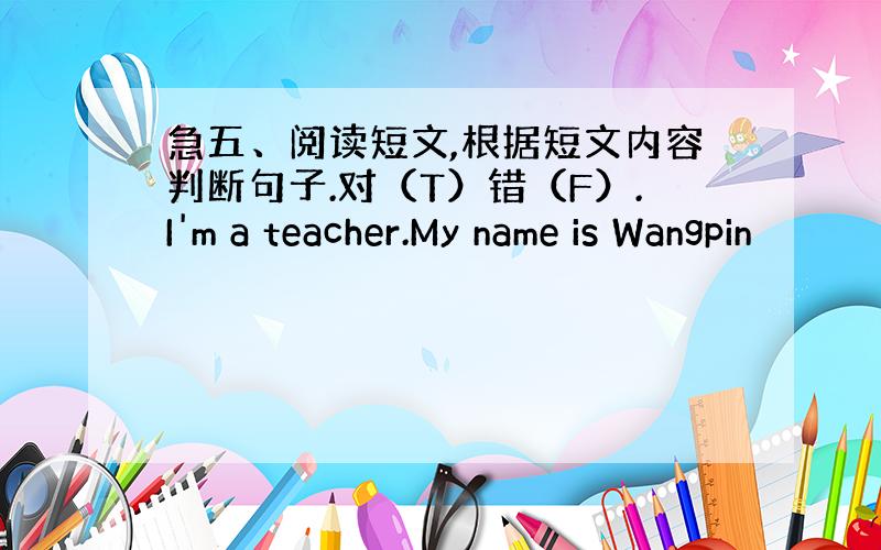 急五、阅读短文,根据短文内容判断句子.对（T）错（F）.I'm a teacher.My name is Wangpin