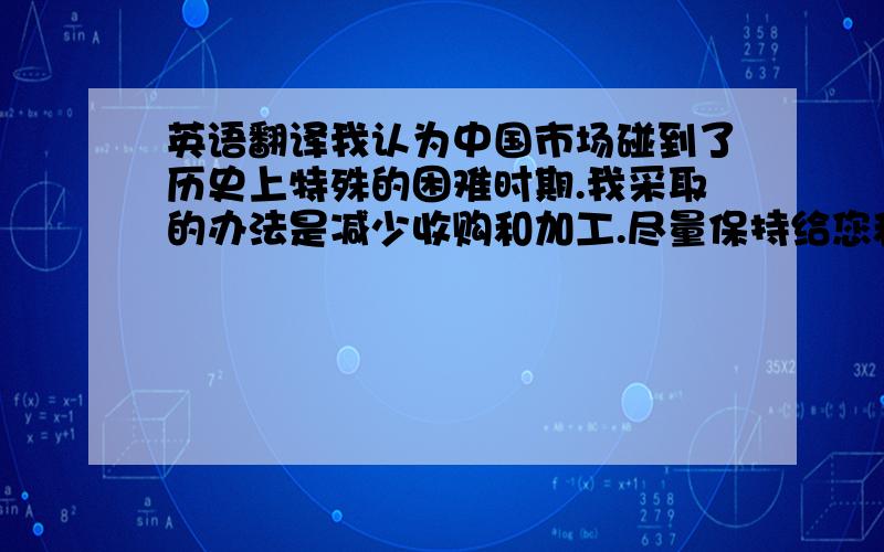 英语翻译我认为中国市场碰到了历史上特殊的困难时期.我采取的办法是减少收购和加工.尽量保持给您和本就价格高于很多的另外一个