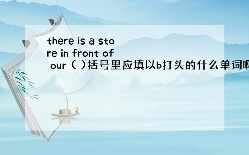 there is a store in front of our ( )括号里应填以b打头的什么单词啊?