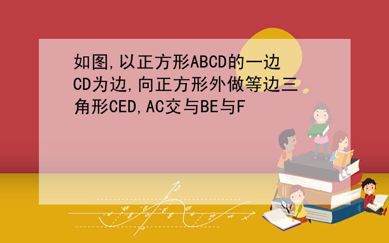 如图,以正方形ABCD的一边CD为边,向正方形外做等边三角形CED,AC交与BE与F