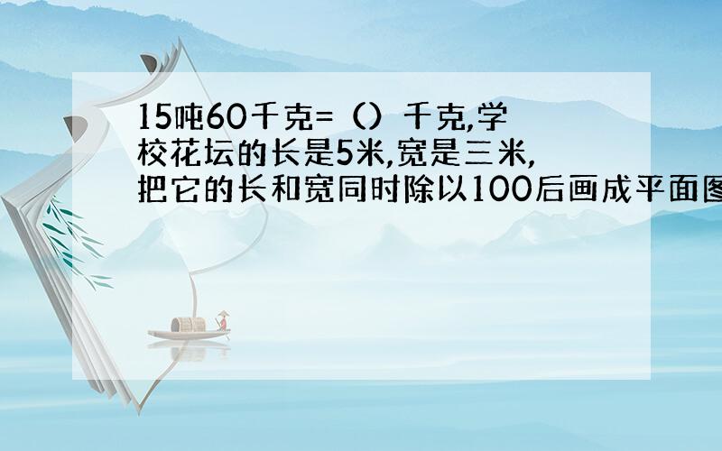 15吨60千克=（）千克,学校花坛的长是5米,宽是三米,把它的长和宽同时除以100后画成平面图,平面图的长和宽