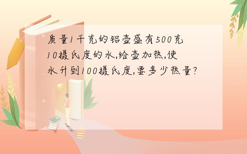 质量1千克的铝壶盛有500克10摄氏度的水,给壶加热,使水升到100摄氏度,要多少热量?