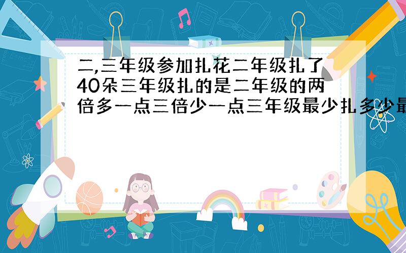 二,三年级参加扎花二年级扎了40朵三年级扎的是二年级的两倍多一点三倍少一点三年级最少扎多少最多扎多少