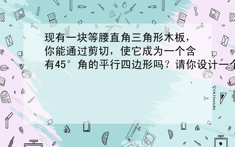 现有一块等腰直角三角形木板，你能通过剪切，使它成为一个含有45°角的平行四边形吗？请你设计一个最简的方案，并说明你的方案