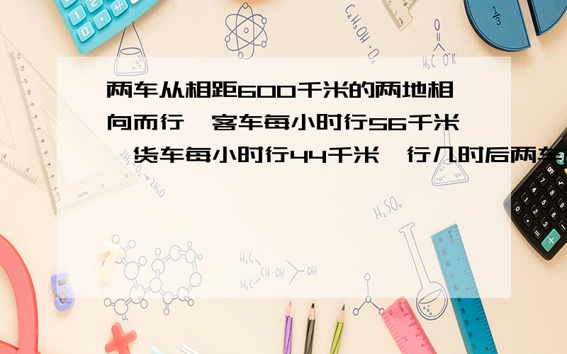 两车从相距600千米的两地相向而行,客车每小时行56千米,货车每小时行44千米,行几时后两车相距100千米?