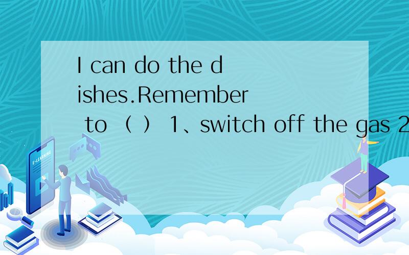 I can do the dishes.Remember to （ ） 1、switch off the gas 2、r