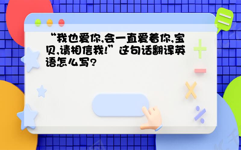 “我也爱你,会一直爱着你,宝贝,请相信我!”这句话翻译英语怎么写?