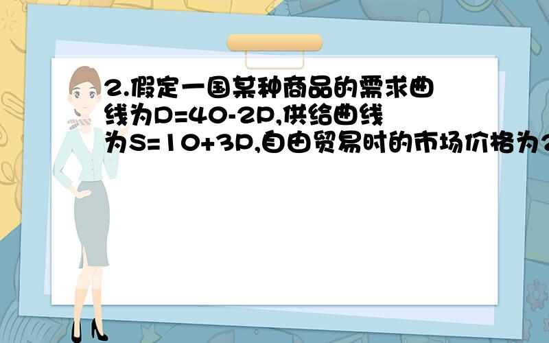 2.假定一国某种商品的需求曲线为D=40-2P,供给曲线为S=10+3P,自由贸易时的市场价格为2,请用数字回答下列