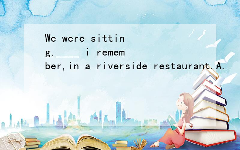 We were sitting,____ i remember,in a riverside restaurant.A.