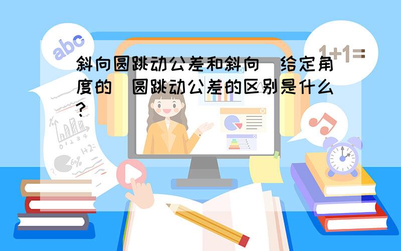 斜向圆跳动公差和斜向（给定角度的）圆跳动公差的区别是什么?