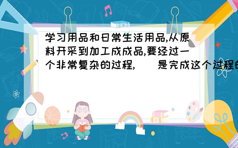 学习用品和日常生活用品,从原料开采到加工成成品,要经过一个非常复杂的过程,（）是完成这个过程的生产