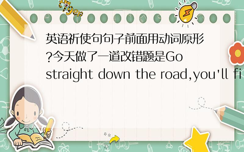 英语祈使句句子前面用动词原形?今天做了一道改错题是Go straight down the road,you'll fi