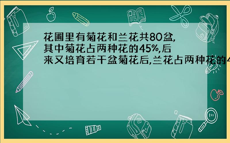 花圃里有菊花和兰花共80盆,其中菊花占两种花的45%,后来又培育若干盆菊花后,兰花占两种花的44%,后来又培育出菊花多少