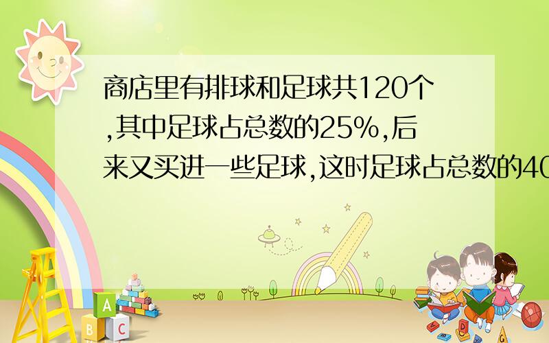 商店里有排球和足球共120个,其中足球占总数的25%,后来又买进一些足球,这时足球占总数的40%,